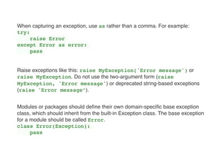 When capturing an exception, use as rather than a comma. For example:
try:
raise Error
except Error as error:
pass
Raise exceptions like this: raise MyException('Error message') or
raise MyException. Do not use the two-argument form (raise
MyException, 'Error message') or deprecated string-based exceptions
(raise 'Error message’).
Modules or packages should deﬁne their own domain-speciﬁc base exception
class, which should inherit from the built-in Exception class. The base exception
for a module should be called Error.
class Error(Exception):
pass 
 