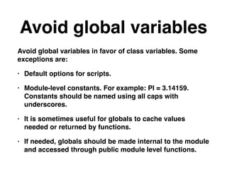 Avoid global variables
Avoid global variables in favor of class variables. Some
exceptions are:
• Default options for scripts.
• Module-level constants. For example: PI = 3.14159.
Constants should be named using all caps with
underscores.
• It is sometimes useful for globals to cache values
needed or returned by functions.
• If needed, globals should be made internal to the module
and accessed through public module level functions.
 