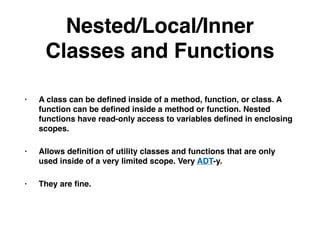 Nested/Local/Inner
Classes and Functions
• A class can be deﬁned inside of a method, function, or class. A
function can be deﬁned inside a method or function. Nested
functions have read-only access to variables deﬁned in enclosing
scopes.
• Allows deﬁnition of utility classes and functions that are only
used inside of a very limited scope. Very ADT-y.
• They are ﬁne.
 