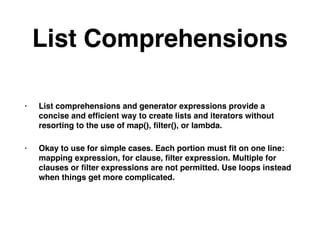 List Comprehensions
• List comprehensions and generator expressions provide a
concise and efﬁcient way to create lists and iterators without
resorting to the use of map(), ﬁlter(), or lambda.
• Okay to use for simple cases. Each portion must ﬁt on one line:
mapping expression, for clause, ﬁlter expression. Multiple for
clauses or ﬁlter expressions are not permitted. Use loops instead
when things get more complicated.
 