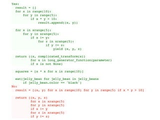 Yes:
result = []
for x in range(10):
for y in range(5):
if x * y > 10:
result.append((x, y))
for x in xrange(5):
for y in xrange(5):
if x != y:
for z in xrange(5):
if y != z:
yield (x, y, z)
return ((x, complicated_transform(x))
for x in long_generator_function(parameter)
if x is not None)
squares = [x * x for x in range(10)]
eat(jelly_bean for jelly_bean in jelly_beans
if jelly_bean.color == 'black')
No:
result = [(x, y) for x in range(10) for y in range(5) if x * y > 10]
return ((x, y, z)
for x in xrange(5)
for y in xrange(5)
if x != y
for z in xrange(5)
if y != z)
 