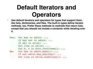 Default Iterators and
Operators
• Use default iterators and operators for types that support them,
like lists, dictionaries, and ﬁles. The built-in types deﬁne iterator
methods, too. Prefer these methods to methods that return lists,
except that you should not mutate a container while iterating over
it.
Yes: for key in adict: ...
if key not in adict: ...
if obj in alist: ...
for line in afile: ...
for k, v in dict.iteritems(): ...
No: for key in adict.keys(): ...
if not adict.has_key(key): ...
for line in afile.readlines(): ...
 