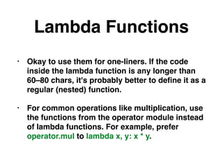 Lambda Functions
• Okay to use them for one-liners. If the code
inside the lambda function is any longer than
60–80 chars, it's probably better to deﬁne it as a
regular (nested) function.
• For common operations like multiplication, use
the functions from the operator module instead
of lambda functions. For example, prefer
operator.mul to lambda x, y: x * y.
 