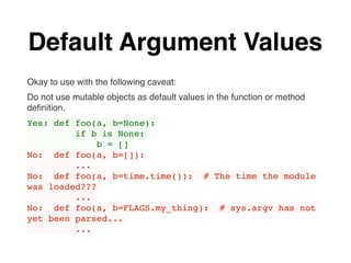 Default Argument Values
Okay to use with the following caveat:
Do not use mutable objects as default values in the function or method
deﬁnition.
Yes: def foo(a, b=None):
if b is None:
b = []
No: def foo(a, b=[]):
...
No: def foo(a, b=time.time()): # The time the module
was loaded???
...
No: def foo(a, b=FLAGS.my_thing): # sys.argv has not
yet been parsed...
...
 