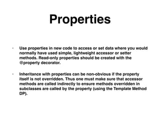 Properties
• Use properties in new code to access or set data where you would
normally have used simple, lightweight accessor or setter
methods. Read-only properties should be created with the
@property decorator.
• Inheritance with properties can be non-obvious if the property
itself is not overridden. Thus one must make sure that accessor
methods are called indirectly to ensure methods overridden in
subclasses are called by the property (using the Template Method
DP).
 