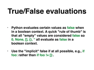 True/False evaluations
• Python evaluates certain values as false when
in a boolean context. A quick "rule of thumb" is
that all "empty" values are considered false so
0, None, [], {}, '' all evaluate as false in a
boolean context.
• Use the "implicit" false if at all possible, e.g., if
foo: rather than if foo != []:.
 