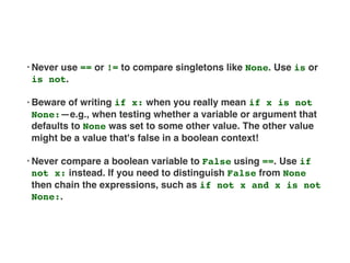 • Never use == or != to compare singletons like None. Use is or
is not.
• Beware of writing if x: when you really mean if x is not
None:—e.g., when testing whether a variable or argument that
defaults to None was set to some other value. The other value
might be a value that's false in a boolean context!
• Never compare a boolean variable to False using ==. Use if
not x: instead. If you need to distinguish False from None
then chain the expressions, such as if not x and x is not
None:.
 