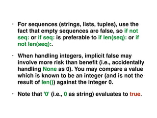 • For sequences (strings, lists, tuples), use the
fact that empty sequences are false, so if not
seq: or if seq: is preferable to if len(seq): or if
not len(seq):.
• When handling integers, implicit false may
involve more risk than beneﬁt (i.e., accidentally
handling None as 0). You may compare a value
which is known to be an integer (and is not the
result of len()) against the integer 0.
• Note that '0' (i.e., 0 as string) evaluates to true.
 
