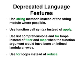 Deprecated Language
Features
• Use string methods instead of the string
module where possible.
• Use function call syntax instead of apply.
• Use list comprehensions and for loops
instead of ﬁlter and map when the function
argument would have been an inlined
lambda anyway.
• Use for loops instead of reduce.
 