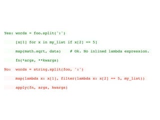 Yes: words = foo.split(':')
[x[1] for x in my_list if x[2] == 5]
map(math.sqrt, data) # Ok. No inlined lambda expression.
fn(*args, **kwargs)
No: words = string.split(foo, ':')
map(lambda x: x[1], filter(lambda x: x[2] == 5, my_list))
apply(fn, args, kwargs)
 