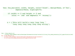 Yes: foo_bar(self, width, height, color='black', design=None, x='foo',
emphasis=None, highlight=0)
if (width == 0 and height == 0 and
color == 'red' and emphasis == 'strong'):
x = ('This will build a very long long '
'long long long long long long string')
Yes: # See details at
# http://www.example.com/us/developer/documentation/api/content/v2.0/csv_file_name_extension_full_specification.html
No: # See details at
# http://www.example.com/us/developer/documentation/api/content/
# v2.0/csv_file_name_extension_full_specification.html
 