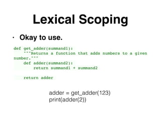 Lexical Scoping
• Okay to use.
def get_adder(summand1):
"""Returns a function that adds numbers to a given
number."""
def adder(summand2):
return summand1 + summand2
return adder
adder = get_adder(123)
print(adder(2))
 