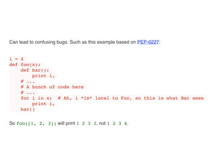 Can lead to confusing bugs. Such as this example based on PEP-0227:
i = 4
def foo(x):
def bar():
print i,
# ...
# A bunch of code here
# ...
for i in x: # Ah, i *is* local to Foo, so this is what Bar sees
print i,
bar()
So foo([1, 2, 3]) will print 1 2 3 3, not 1 2 3 4.
 