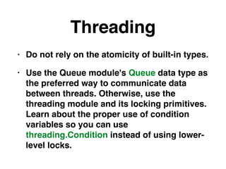 Threading
• Do not rely on the atomicity of built-in types.
• Use the Queue module's Queue data type as
the preferred way to communicate data
between threads. Otherwise, use the
threading module and its locking primitives.
Learn about the proper use of condition
variables so you can use
threading.Condition instead of using lower-
level locks.
 