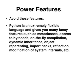 Power Features
• Avoid these features.
• Python is an extremely ﬂexible
language and gives you many fancy
features such as metaclasses, access
to bytecode, on-the-ﬂy compilation,
dynamic inheritance, object
reparenting, import hacks, reﬂection,
modiﬁcation of system internals, etc.
 