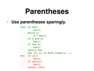 Parentheses
• Use parentheses sparingly.
Yes: if foo:
bar()
while x:
x = bar()
if x and y:
bar()
if not x:
bar()
return foo
for (x, y) in dict.items(): ...
No: if (x):
bar()
if not(x):
bar()
return (foo)
 