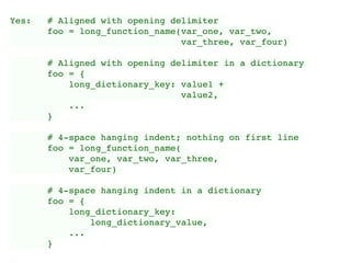 Yes: # Aligned with opening delimiter
foo = long_function_name(var_one, var_two,
var_three, var_four)
# Aligned with opening delimiter in a dictionary
foo = {
long_dictionary_key: value1 +
value2,
...
}
# 4-space hanging indent; nothing on first line
foo = long_function_name(
var_one, var_two, var_three,
var_four)
# 4-space hanging indent in a dictionary
foo = {
long_dictionary_key:
long_dictionary_value,
...
}
 