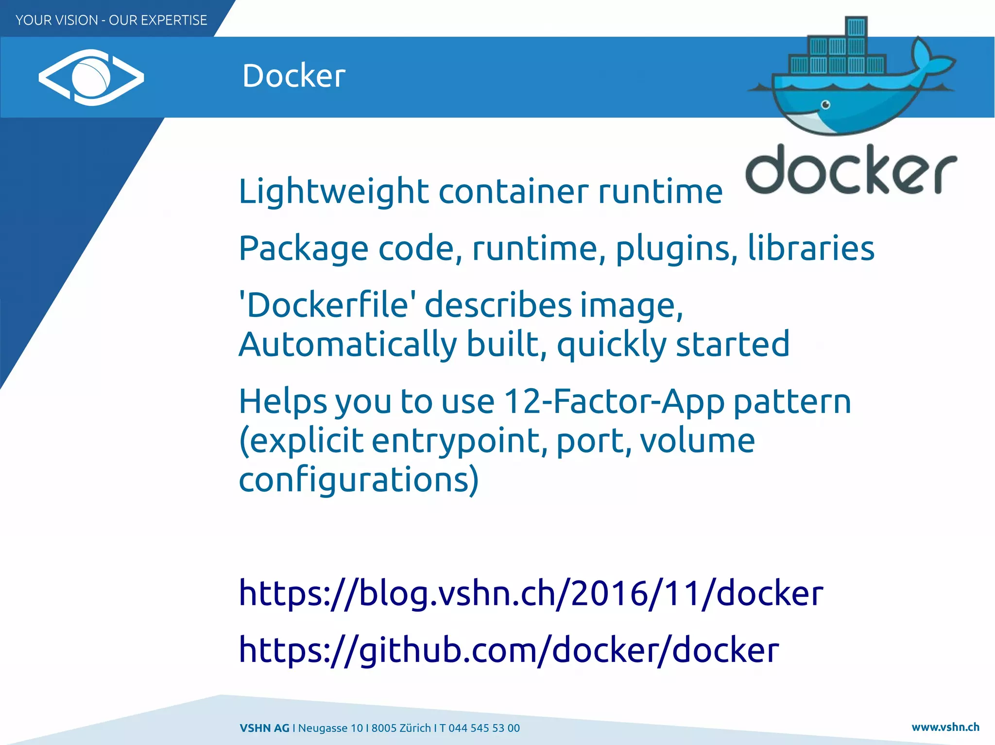 VSHN AG I Neugasse 10 I 8005 Zürich I T 044 545 53 00 www.vshn.ch
Docker
Lightweight container runtime
Package code, runtime, plugins, libraries
'Dockerfile' describes image,
Automatically built, quickly started
Helps you to use 12-Factor-App pattern
(explicit entrypoint, port, volume
configurations)
https://blog.vshn.ch/2016/11/docker
https://github.com/docker/docker
 