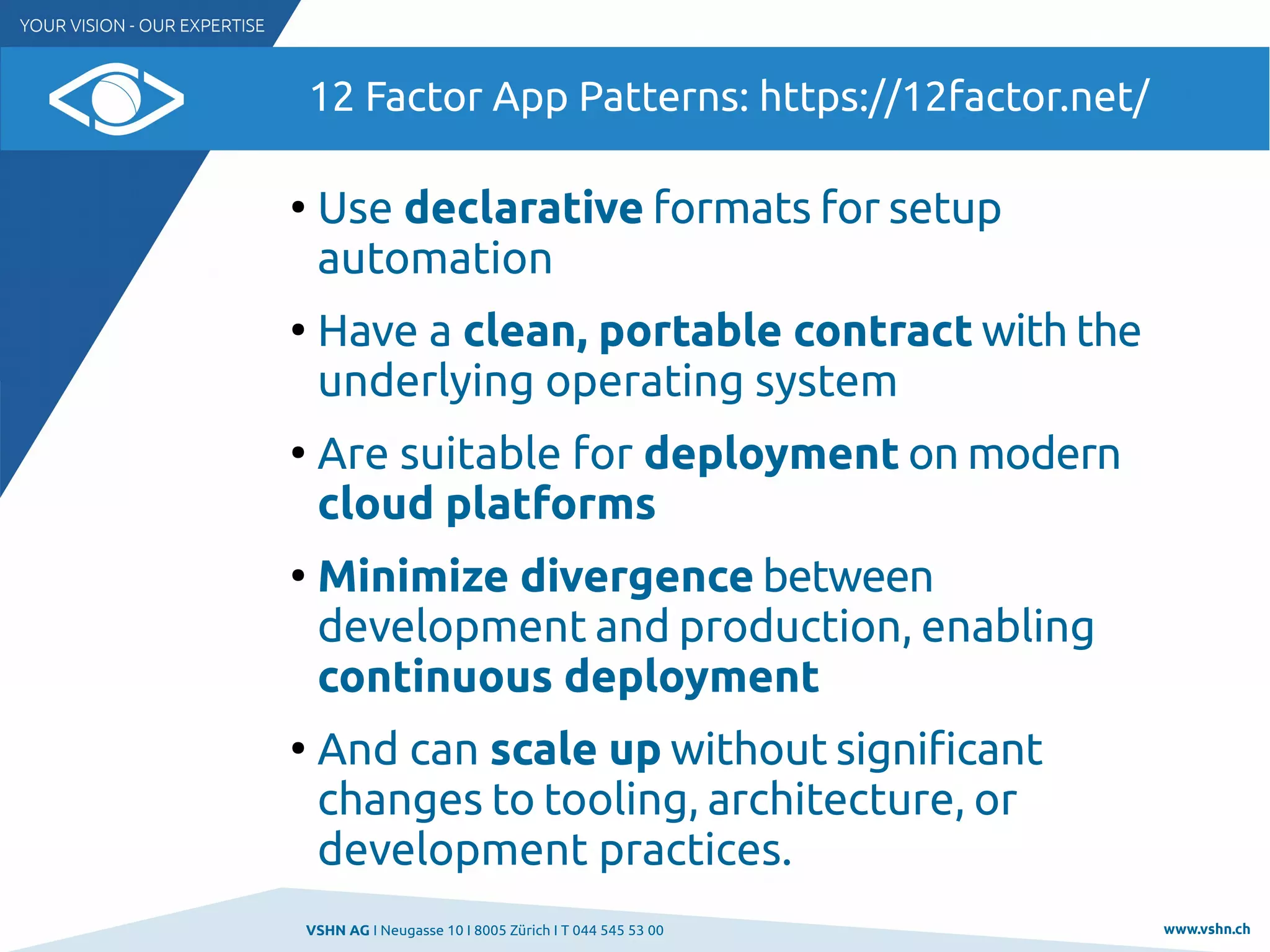VSHN AG I Neugasse 10 I 8005 Zürich I T 044 545 53 00 www.vshn.ch
12 Factor App Patterns: https://12factor.net/
●
Use declarative formats for setup
automation
●
Have a clean, portable contract with the
underlying operating system
●
Are suitable for deployment on modern
cloud platforms
●
Minimize divergence between
development and production, enabling
continuous deployment
●
And can scale up without significant
changes to tooling, architecture, or
development practices.
 