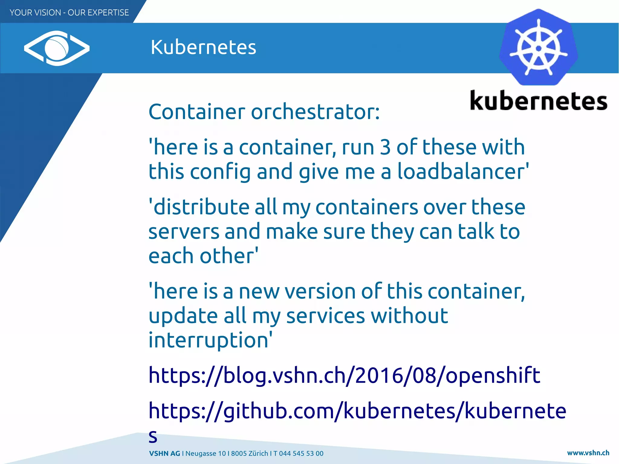 VSHN AG I Neugasse 10 I 8005 Zürich I T 044 545 53 00 www.vshn.ch
Kubernetes
Container orchestrator:
'here is a container, run 3 of these with
this config and give me a loadbalancer'
'distribute all my containers over these
servers and make sure they can talk to
each other'
'here is a new version of this container,
update all my services without
interruption'
https://blog.vshn.ch/2016/08/openshift
https://github.com/kubernetes/kubernete
s
 