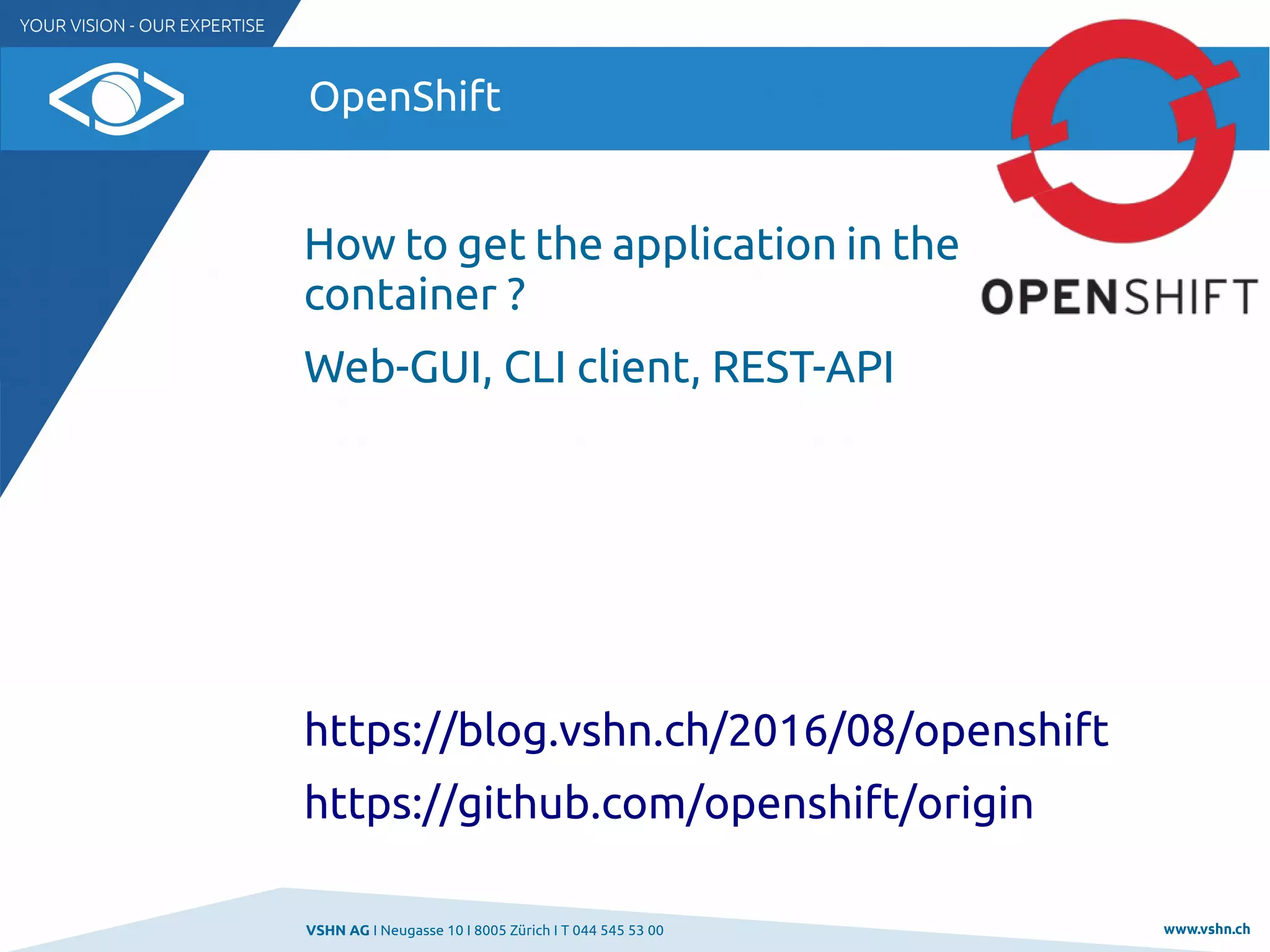VSHN AG I Neugasse 10 I 8005 Zürich I T 044 545 53 00 www.vshn.ch
OpenShift
How to get the application in the
container ?
Web-GUI, CLI client, REST-API
https://blog.vshn.ch/2016/08/openshift
https://github.com/openshift/origin
 