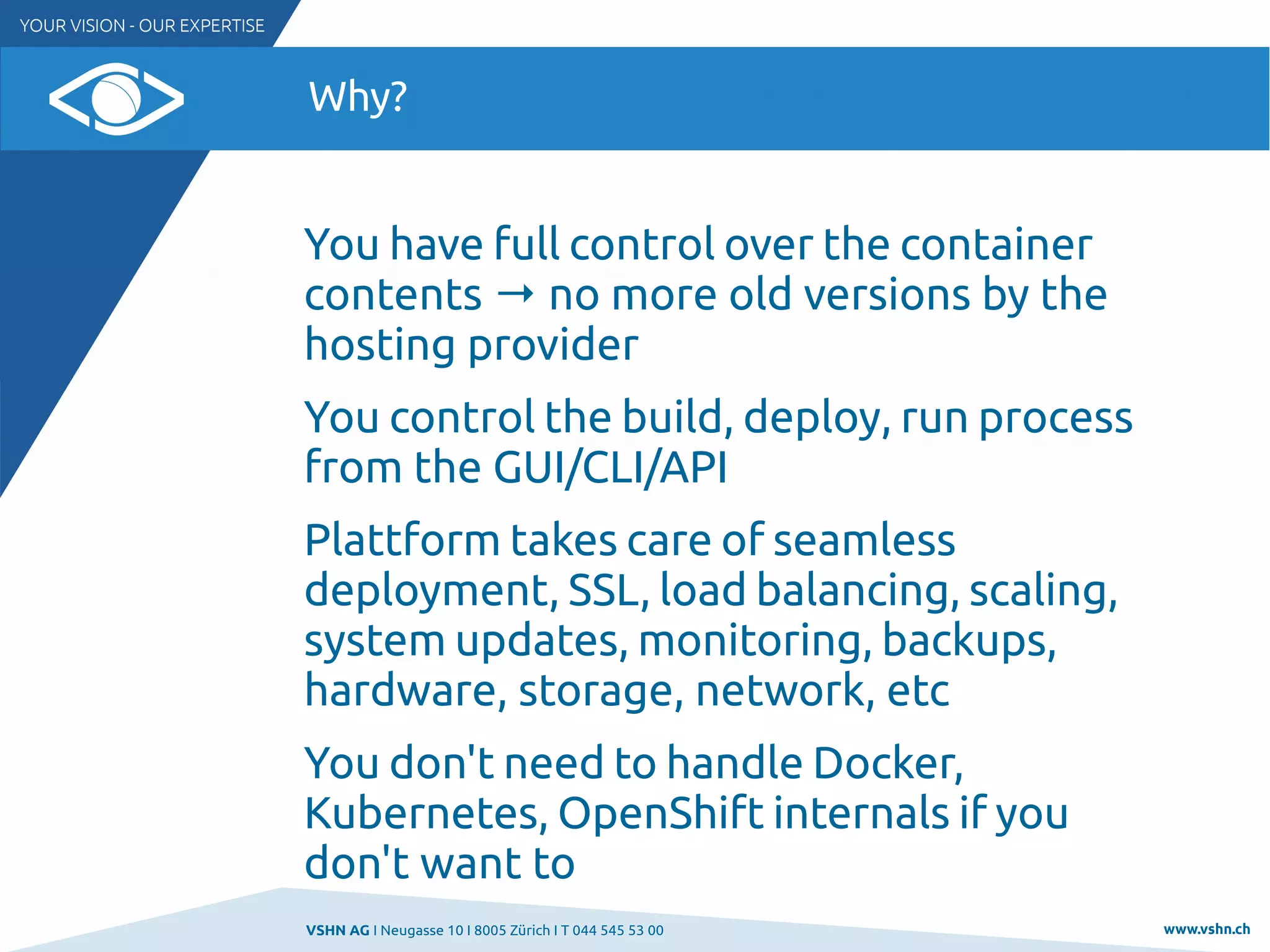 VSHN AG I Neugasse 10 I 8005 Zürich I T 044 545 53 00 www.vshn.ch
Why?
You have full control over the container
contents → no more old versions by the
hosting provider
You control the build, deploy, run process
from the GUI/CLI/API
Plattform takes care of seamless
deployment, SSL, load balancing, scaling,
system updates, monitoring, backups,
hardware, storage, network, etc
You don't need to handle Docker,
Kubernetes, OpenShift internals if you
don't want to
 