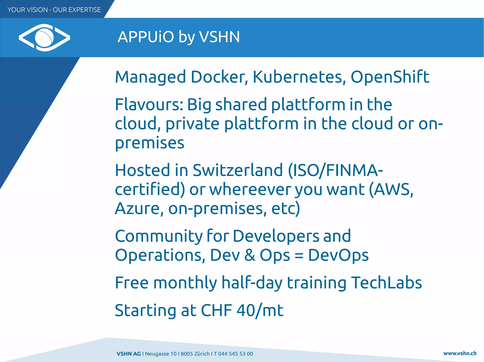 VSHN AG I Neugasse 10 I 8005 Zürich I T 044 545 53 00 www.vshn.ch
APPUiO by VSHN
Managed Docker, Kubernetes, OpenShift
Flavours: Big shared plattform in the
cloud, private plattform in the cloud or on-
premises
Hosted in Switzerland (ISO/FINMA-
certified) or whereever you want (AWS,
Azure, on-premises, etc)
Community for Developers and
Operations, Dev & Ops = DevOps
Free monthly half-day training TechLabs
Starting at CHF 40/mt
 
