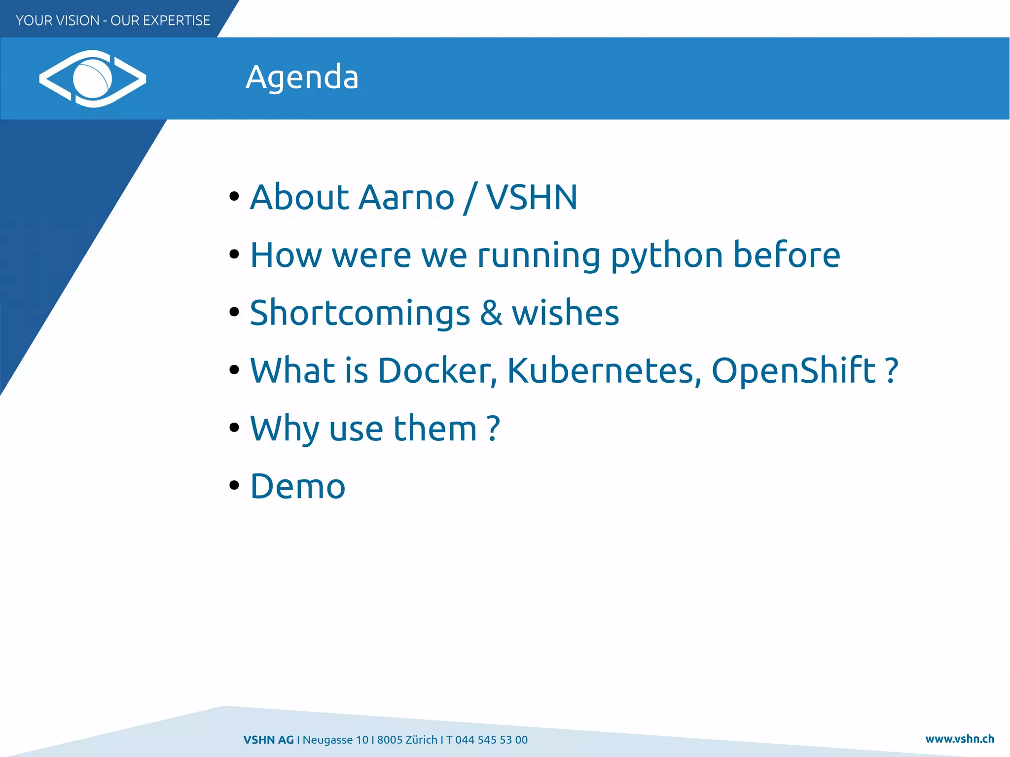 VSHN AG I Neugasse 10 I 8005 Zürich I T 044 545 53 00 www.vshn.ch
Agenda
●
About Aarno / VSHN
●
How were we running python before
●
Shortcomings & wishes
●
What is Docker, Kubernetes, OpenShift ?
●
Why use them ?
●
Demo
 