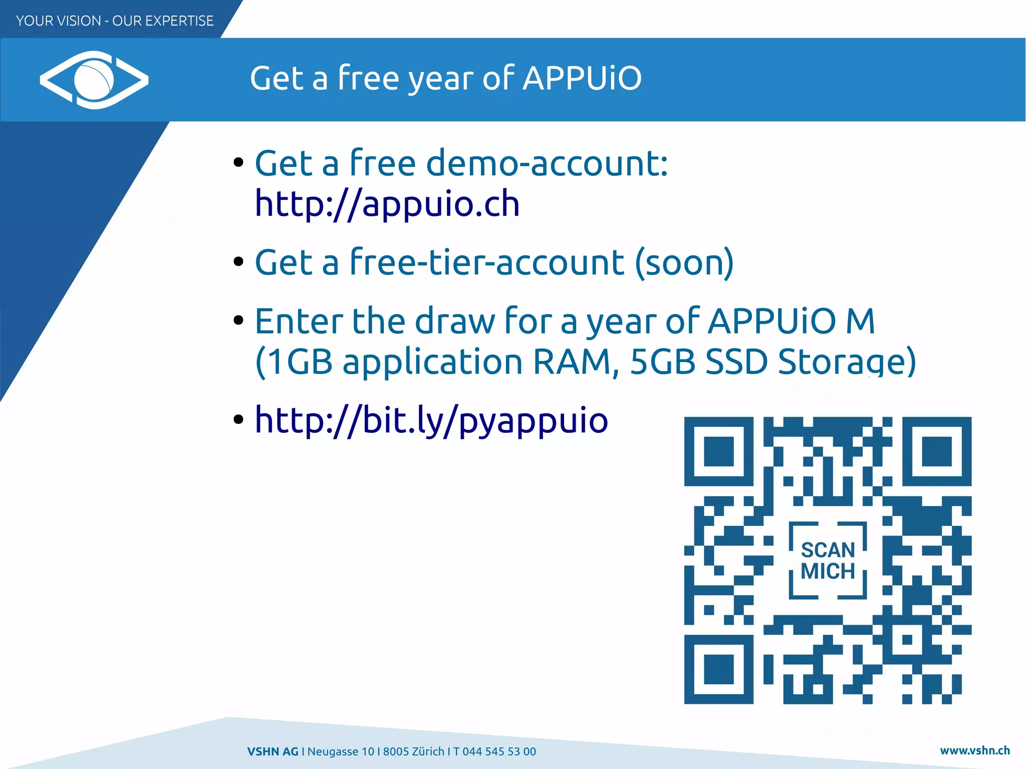 VSHN AG I Neugasse 10 I 8005 Zürich I T 044 545 53 00 www.vshn.ch
Get a free year of APPUiO
●
Get a free demo-account:
http://appuio.ch
●
Get a free-tier-account (soon)
●
Enter the draw for a year of APPUiO M
(1GB application RAM, 5GB SSD Storage)
●
http://bit.ly/pyappuio
 
