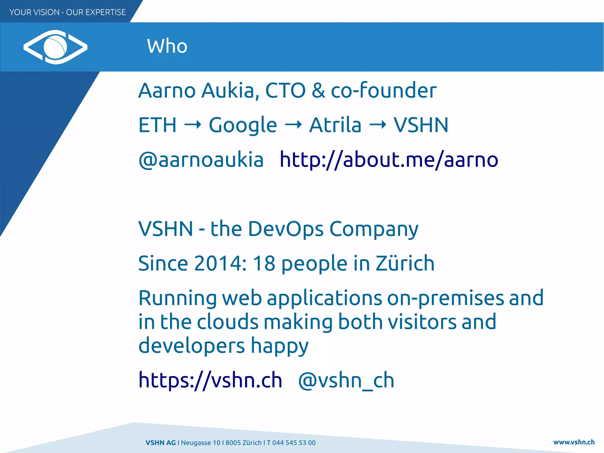 VSHN AG I Neugasse 10 I 8005 Zürich I T 044 545 53 00 www.vshn.ch
Who
Aarno Aukia, CTO & co-founder
ETH → Google → Atrila → VSHN
@aarnoaukia http://about.me/aarno
VSHN - the DevOps Company
Since 2014: 18 people in Zürich
Running web applications on-premises and
in the clouds making both visitors and
developers happy
https://vshn.ch @vshn_ch
 