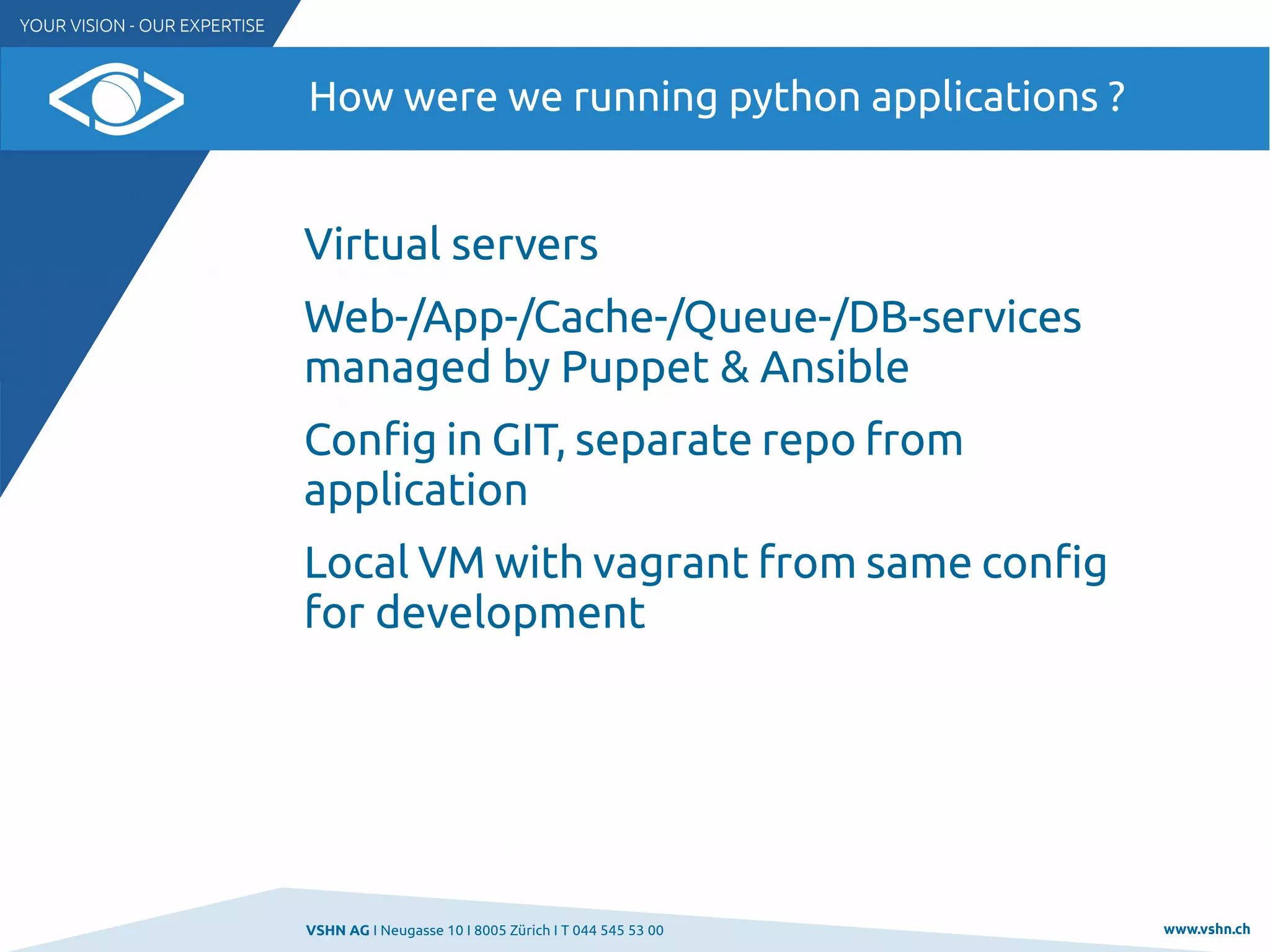 VSHN AG I Neugasse 10 I 8005 Zürich I T 044 545 53 00 www.vshn.ch
How were we running python applications ?
Virtual servers
Web-/App-/Cache-/Queue-/DB-services
managed by Puppet & Ansible
Config in GIT, separate repo from
application
Local VM with vagrant from same config
for development
 