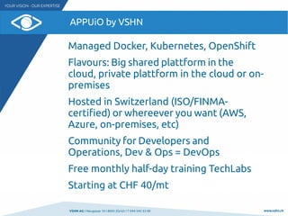 VSHN AG I Neugasse 10 I 8005 Zürich I T 044 545 53 00 www.vshn.ch
APPUiO by VSHN
Managed Docker, Kubernetes, OpenShift
Flavours: Big shared plattform in the
cloud, private plattform in the cloud or on-
premises
Hosted in Switzerland (ISO/FINMA-
certified) or whereever you want (AWS,
Azure, on-premises, etc)
Community for Developers and
Operations, Dev & Ops = DevOps
Free monthly half-day training TechLabs
Starting at CHF 40/mt
 