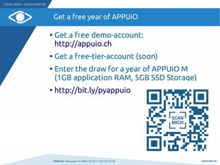 VSHN AG I Neugasse 10 I 8005 Zürich I T 044 545 53 00 www.vshn.ch
Get a free year of APPUiO
●
Get a free demo-account:
http://appuio.ch
●
Get a free-tier-account (soon)
●
Enter the draw for a year of APPUiO M
(1GB application RAM, 5GB SSD Storage)
●
http://bit.ly/pyappuio
 