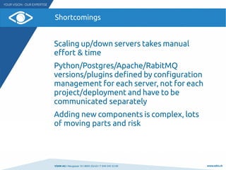 VSHN AG I Neugasse 10 I 8005 Zürich I T 044 545 53 00 www.vshn.ch
Shortcomings
Scaling up/down servers takes manual
effort & time
Python/Postgres/Apache/RabitMQ
versions/plugins defined by configuration
management for each server, not for each
project/deployment and have to be
communicated separately
Adding new components is complex, lots
of moving parts and risk
 