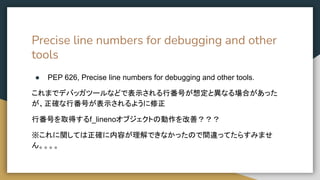 Precise line numbers for debugging and other
tools
● PEP 626, Precise line numbers for debugging and other tools.
これまでデバッガツールなどで表示される行番号が想定と異なる場合があった
が、正確な行番号が表示されるように修正
行番号を取得するf_linenoオブジェクトの動作を改善？？？
※これに関しては正確に内容が理解できなかったので間違ってたらすみませ
ん。。。。
 