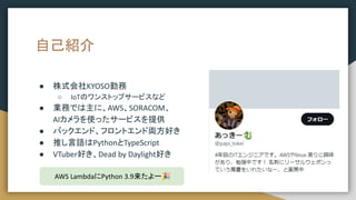 自己紹介
● 株式会社KYOSO勤務
○ IoTのワンストップサービスなど
● 業務では主に、AWS、SORACOM、
AIカメラを使ったサービスを提供
● バックエンド、フロントエンド両方好き
● 推し言語はPythonとTypeScript
● VTuber好き、Dead by Daylight好き
AWS LambdaにPython 3.9来たよー🎉
 