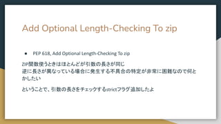 Add Optional Length-Checking To zip
● PEP 618, Add Optional Length-Checking To zip
ZIP関数使うときはほとんどが引数の長さが同じ
逆に長さが異なっている場合に発生する不具合の特定が非常に困難なので何と
かしたい
ということで、引数の長さをチェックするstrictフラグ追加したよ
 