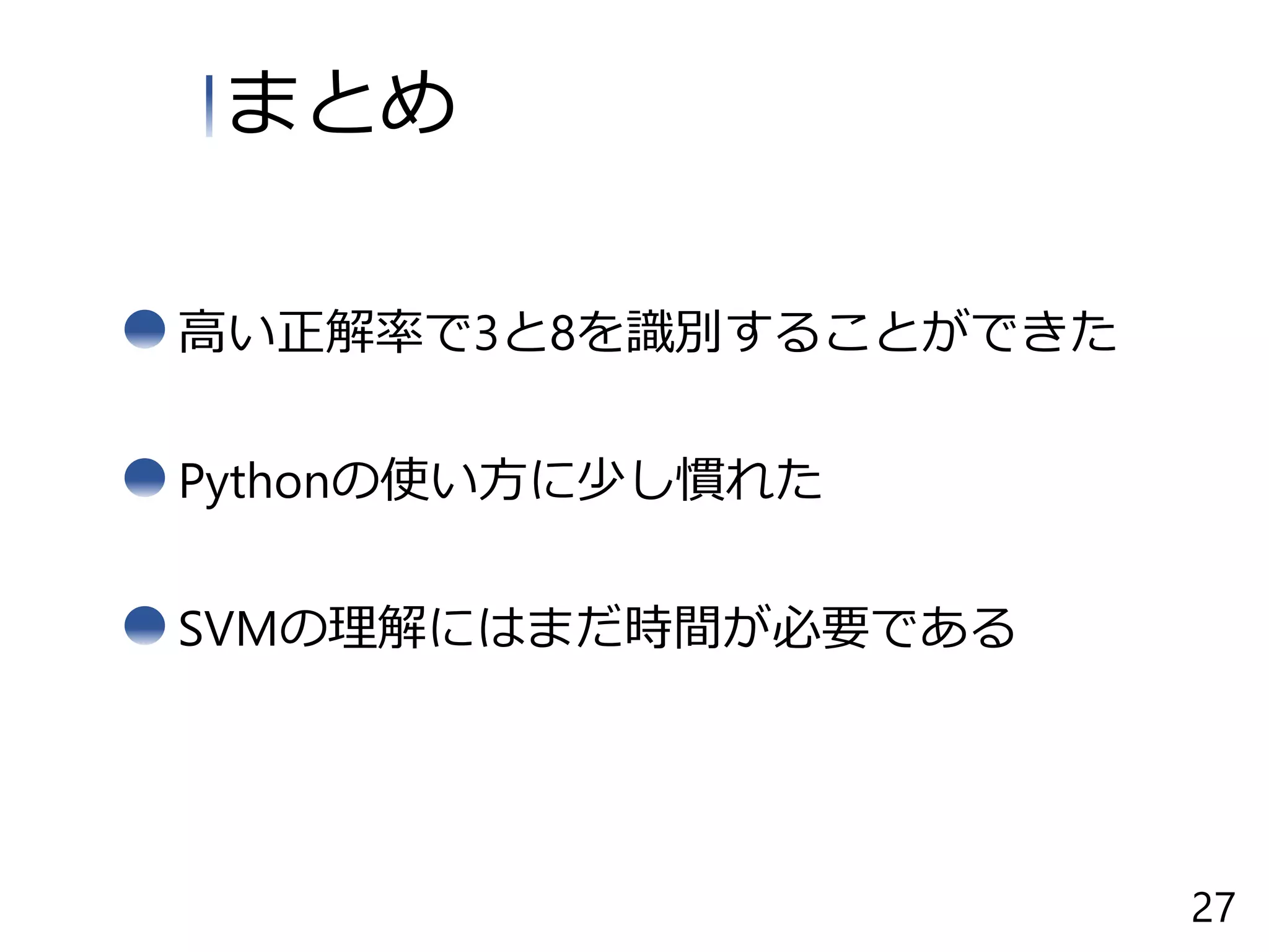 高い正解率で3と8を識別することができた
まとめ
Pythonの使い方に少し慣れた
SVMの理解にはまだ時間が必要である
27
 