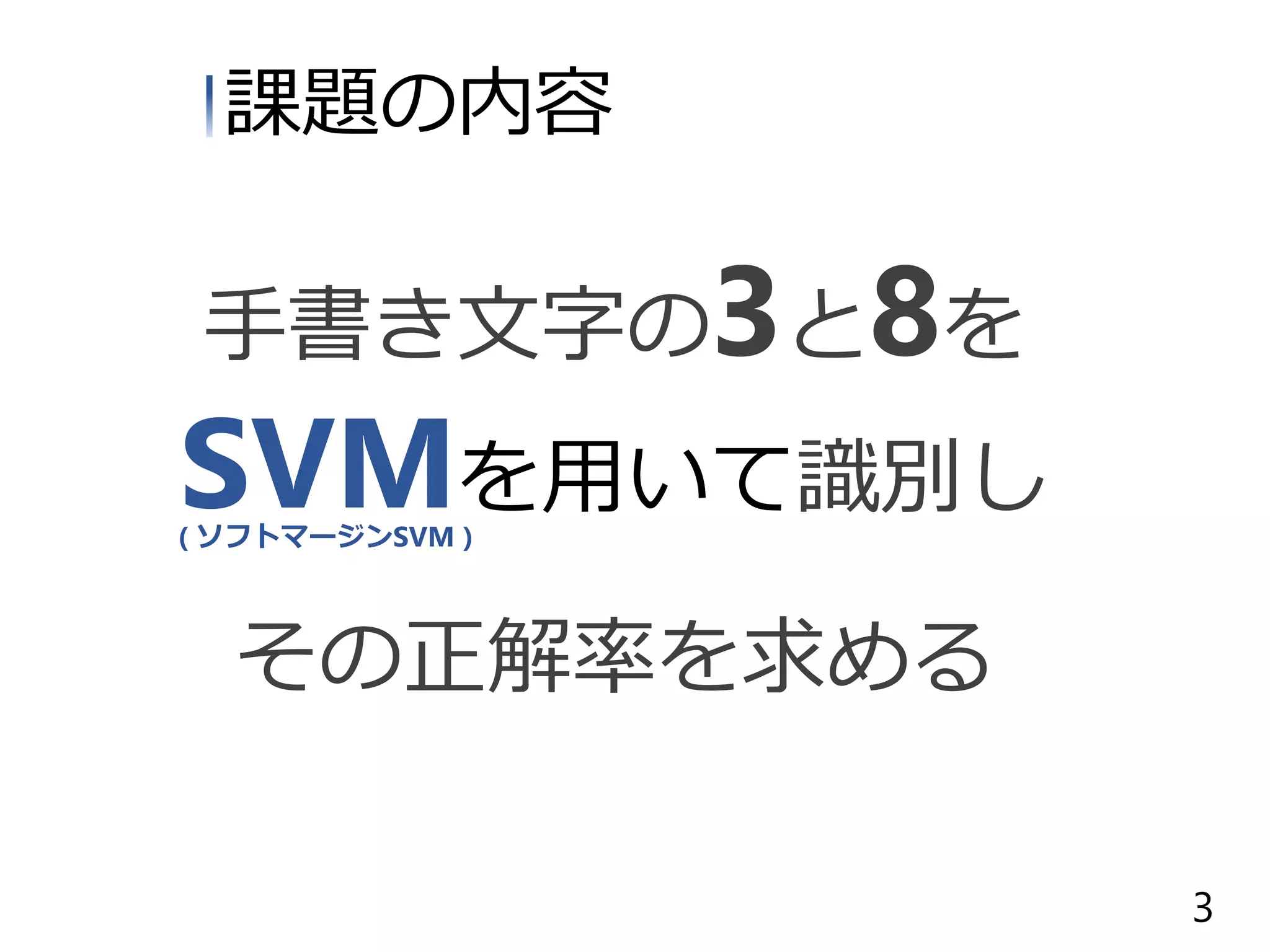 課題の内容
手書き文字の3と8を
SVMを用いて識別し
その正解率を求める
( ソフトマージンSVM )
3
 
