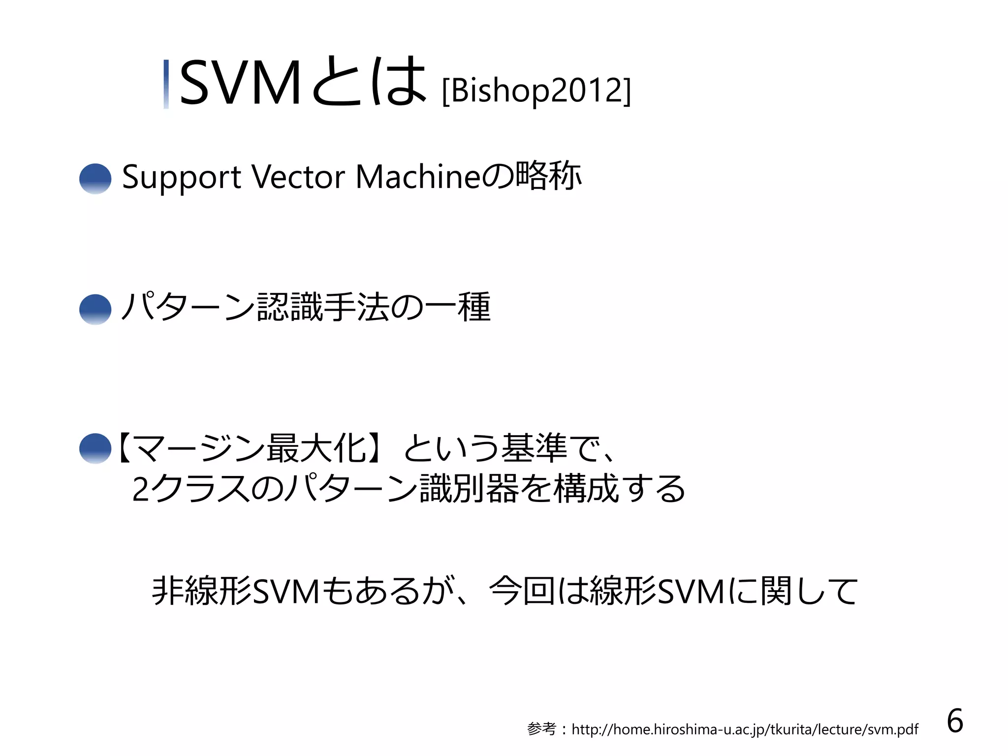 パターン認識手法の一種
【マージン最大化】という基準で、
2クラスのパターン識別器を構成する
非線形SVMもあるが、今回は線形SVMに関して
SVMとは [Bishop2012]
6参考：http://home.hiroshima-u.ac.jp/tkurita/lecture/svm.pdf
Support Vector Machineの略称
 