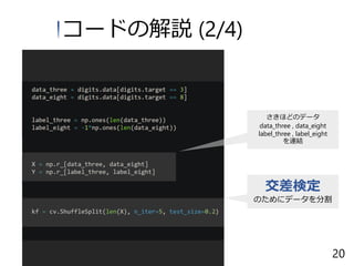 コードの解説 (2/4)
さきほどのデータ
data_three , data_eight
label_three , label_eight
を連結
交差検定
のためにデータを分割
20
 
