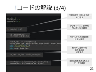 コードの解説 (3/4)
ソフトマージンSVMを
用いて3と8を識別
最終的な正解率を
求めるため
加算する
混同行列を求めるために
データを連結
モデルごとの正解率を
計算・表示
交差検定で分割した分を
繰り返す
22
 