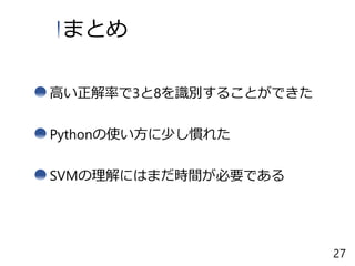 高い正解率で3と8を識別することができた
まとめ
Pythonの使い方に少し慣れた
SVMの理解にはまだ時間が必要である
27
 