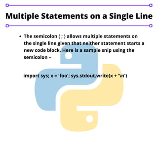 The semicolon ( ; ) allows multiple statements on
the single line given that neither statement starts a
new code block. Here is a sample snip using the
semicolon −
Multiple Statements on a Single Line
import sys; x = 'foo'; sys.stdout.write(x + 'n')
 