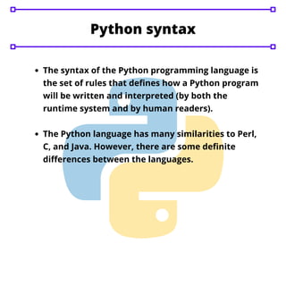 The syntax of the Python programming language is
the set of rules that defines how a Python program
will be written and interpreted (by both the
runtime system and by human readers).
The Python language has many similarities to Perl,
C, and Java. However, there are some definite
differences between the languages.
Python syntax
 