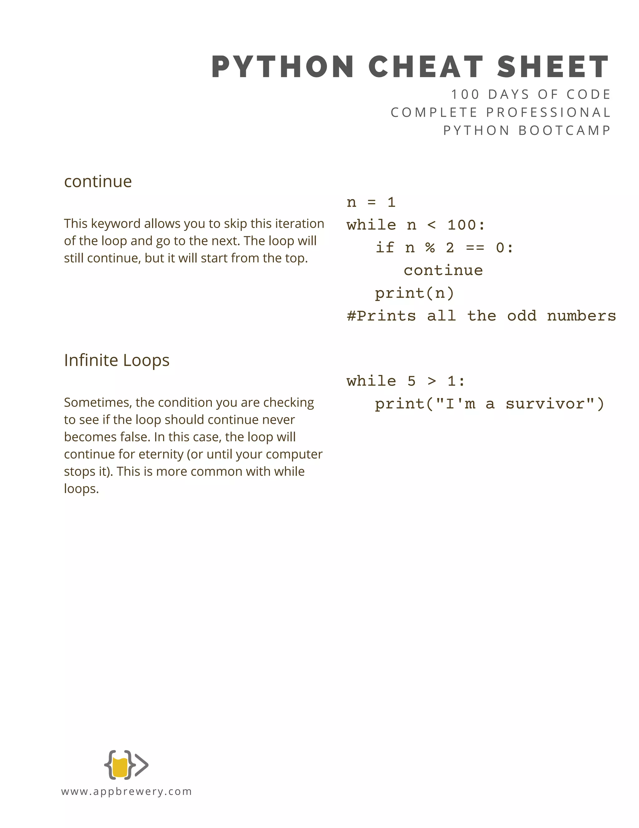 PYTHON CHEAT SHEET
1 0 0 D A Y S O F C O D E
C O M P L E T E P R O F E S S I O N A L
P Y T H O N B O O T C A M P
www.appbrewery.com
continue
This keyword allows you to skip this iteration
of the loop and go to the next. The loop will
still continue, but it will start from the top.
n = 1
while n < 100:
if n % 2 == 0:
continue
print(n)
#Prints all the odd numbers
Infinite Loops
Sometimes, the condition you are checking
to see if the loop should continue never
becomes false. In this case, the loop will
continue for eternity (or until your computer
stops it). This is more common with while
loops.
while 5 > 1:
print("I'm a survivor")
 