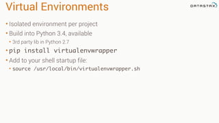 Virtual Environments
• Isolated environment per project
• Build into Python 3.4, available
• 3rd party lib in Python 2.7
• pip install virtualenvwrapper
• Add to your shell startup file:
• source /usr/local/bin/virtualenvwrapper.sh