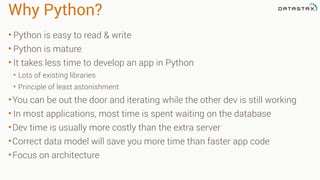 Why Python?
• Python is easy to read & write
• Python is mature
• It takes less time to develop an app in Python
• Lots of existing libraries
• Principle of least astonishment
•You can be out the door and iterating while the other dev is still working
• In most applications, most time is spent waiting on the database
•Dev time is usually more costly than the extra server
•Correct data model will save you more time than faster app code
•Focus on architecture