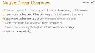 Native Driver Overview
• Provides means of connecting to a cluster and executing CQL3 queries
• cassandra.cluster.Cluster keeps track of servers & schema
• cassandra.cluster.Session manages connection pool
• Cluster.metadata has keyspace, table information
• Provides concurrency through cassandra.concurrency
• session.execute()