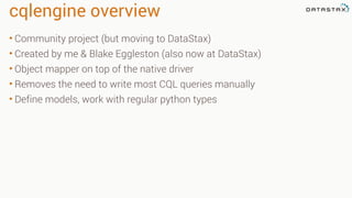 cqlengine overview
• Community project (but moving to DataStax)
• Created by me & Blake Eggleston (also now at DataStax)
• Object mapper on top of the native driver
• Removes the need to write most CQL queries manually
• Define models, work with regular python types